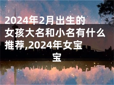 2024年2月出生的女孩大名和小名有什么推荐,2024年女宝宝