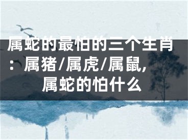 属蛇的最怕的三个生肖：属猪/属虎/属鼠,属蛇的怕什么