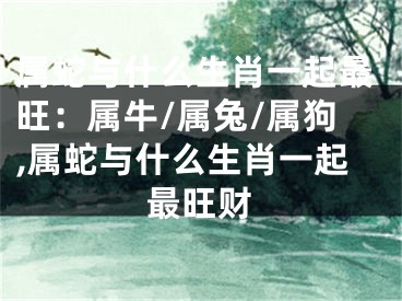 属蛇与什么生肖一起最旺：属牛/属兔/属狗,属蛇与什么生肖一起最旺财