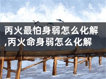 丙火最怕身弱怎么化解,丙火命身弱怎么化解