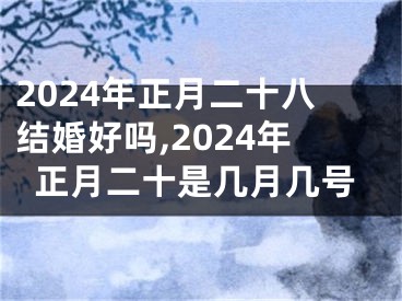 2024年正月二十八结婚好吗,2024年正月二十是几月几号