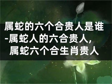 属蛇的六个合贵人是谁-属蛇人的六合贵人,属蛇六个合生肖贵人
