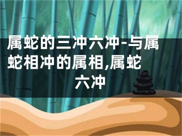 属蛇的三冲六冲-与属蛇相冲的属相,属蛇 六冲