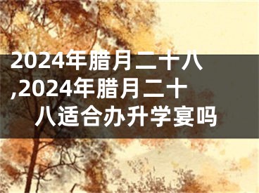 2024年腊月二十八,2024年腊月二十八适合办升学宴吗