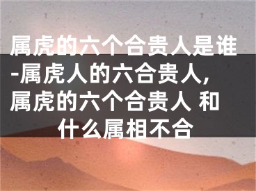 属虎的六个合贵人是谁-属虎人的六合贵人,属虎的六个合贵人 和什么属相不合