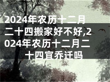 2024年农历十二月二十四搬家好不好,2024年农历十二月二十四宜乔迁吗