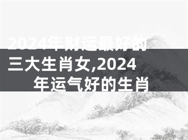 2024年财运最好的三大生肖女,2024年运气好的生肖