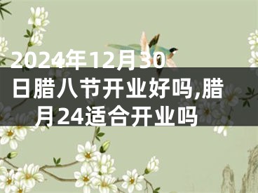 2024年12月30日腊八节开业好吗,腊月24适合开业吗