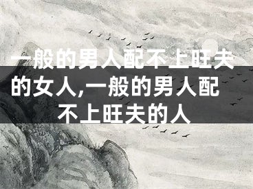 一般的男人配不上旺夫的女人,一般的男人配不上旺夫的人