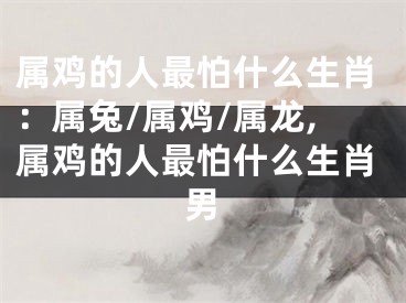 属鸡的人最怕什么生肖：属兔/属鸡/属龙,属鸡的人最怕什么生肖男