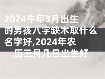 2024牛年3月出生的男孩八字缺木取什么名字好,2024年农历三月几日出生好