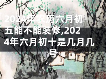 2024年农历六月初五能不能装修,2024年六月初十是几月几号
