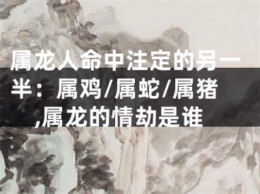属龙人命中注定的另一半：属鸡/属蛇/属猪,属龙的情劫是谁