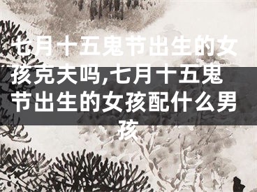 七月十五鬼节出生的女孩克夫吗,七月十五鬼节出生的女孩配什么男孩