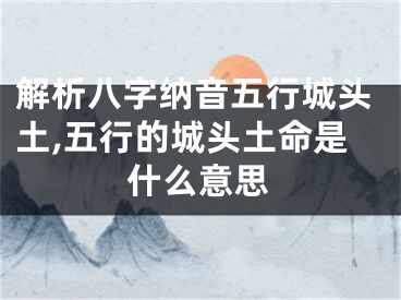 解析八字纳音五行城头土,五行的城头土命是什么意思