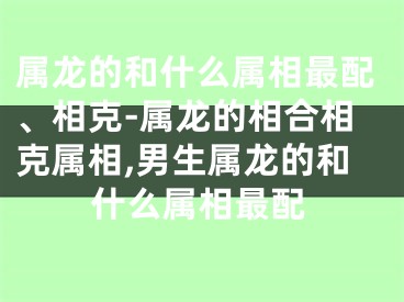 属龙的和什么属相最配、相克-属龙的相合相克属相,男生属龙的和什么属相最配