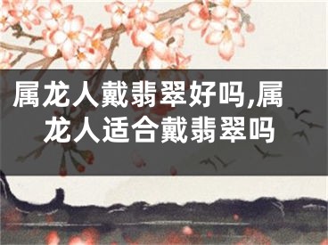 属龙人戴翡翠好吗,属龙人适合戴翡翠吗