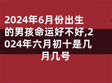 2024年6月份出生的男孩命运好不好,2024年六月初十是几月几号