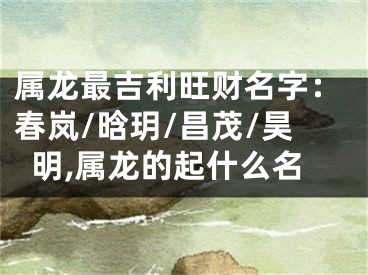 属龙最吉利旺财名字：春岚/晗玥/昌茂/昊明,属龙的起什么名