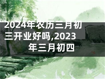 2024年农历三月初三开业好吗,2023年三月初四