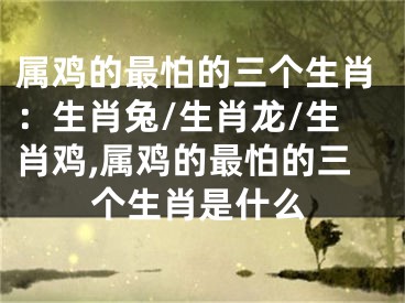 属鸡的最怕的三个生肖：生肖兔/生肖龙/生肖鸡,属鸡的最怕的三个生肖是什么