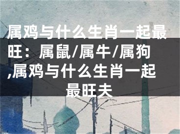 属鸡与什么生肖一起最旺：属鼠/属牛/属狗,属鸡与什么生肖一起最旺夫