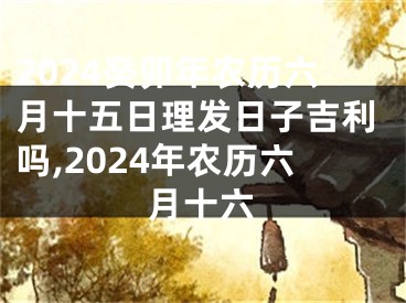 2024癸卯年农历六月十五日理发日子吉利吗,2024年农历六月十六
