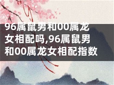 96属鼠男和00属龙女相配吗,96属鼠男和00属龙女相配指数