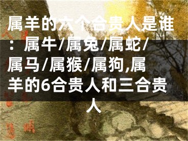 属羊的六个合贵人是谁：属牛/属兔/属蛇/属马/属猴/属狗,属羊的6合贵人和三合贵人
