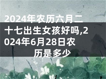 2024年农历六月二十七出生女孩好吗,2024年6月28日农历是多少