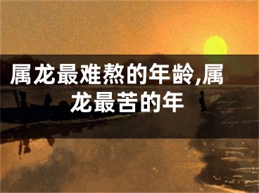 属龙最难熬的年龄,属龙最苦的年