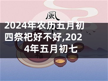 2024年农历五月初四祭祀好不好,2024年五月初七