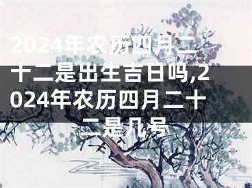 2024年农历四月二十二是出生吉日吗,2024年农历四月二十二是几号