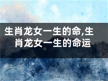 生肖龙女一生的命,生肖龙女一生的命运