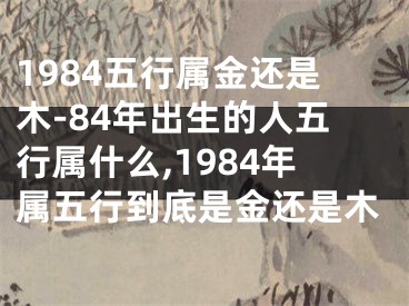 1984五行属金还是木-84年出生的人五行属什么,1984年属五行到底是金还是木