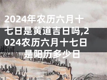 2024年农历六月十七日是黄道吉日吗,2024农历六月十七日是阳历多少日