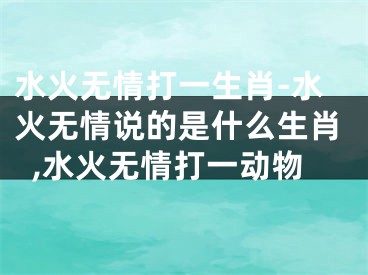 水火无情打一生肖-水火无情说的是什么生肖,水火无情打一动物