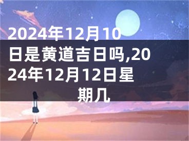 2024年12月10日是黄道吉日吗,2024年12月12日星期几