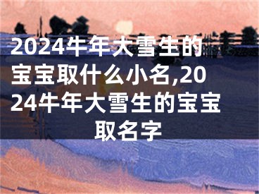 2024牛年大雪生的宝宝取什么小名,2024牛年大雪生的宝宝取名字