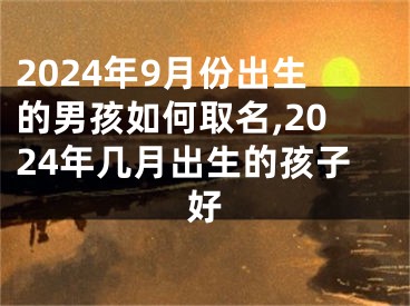 2024年9月份出生的男孩如何取名,2024年几月出生的孩子好