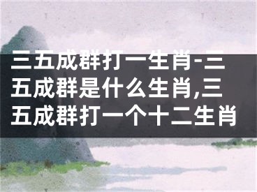 三五成群打一生肖-三五成群是什么生肖,三五成群打一个十二生肖