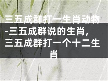 三五成群打一生肖动物-三五成群说的生肖,三五成群打一个十二生肖