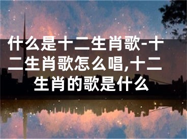 什么是十二生肖歌-十二生肖歌怎么唱,十二生肖的歌是什么