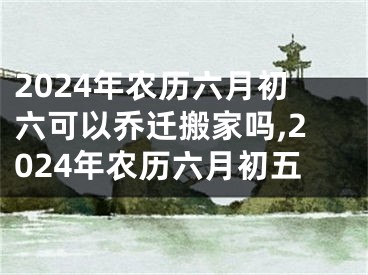 2024年农历六月初六可以乔迁搬家吗,2024年农历六月初五