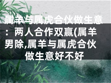 属羊与属虎合伙做生意：两人合作双赢(属羊男除,属羊与属虎合伙做生意好不好