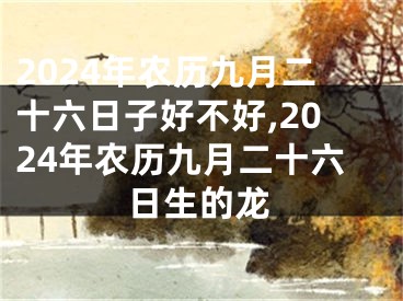 2024年农历九月二十六日子好不好,2024年农历九月二十六日生的龙
