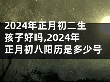 2024年正月初二生孩子好吗,2024年正月初八阳历是多少号