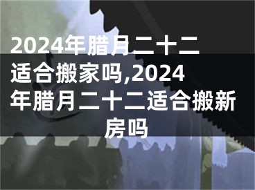 2024年腊月二十二适合搬家吗,2024年腊月二十二适合搬新房吗