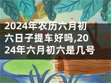 2024年农历六月初六日子提车好吗,2024年六月初六是几号