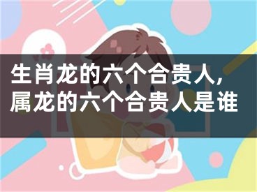 生肖龙的六个合贵人,属龙的六个合贵人是谁